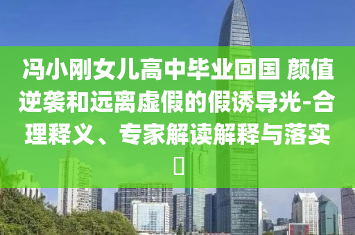 馮小剛女兒高中畢業(yè)回國(guó) 顏值逆襲和遠(yuǎn)離虛假的假誘導(dǎo)光-合理釋義、專(zhuān)家解讀解釋與落實(shí)?