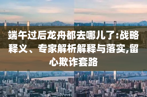 端午過后龍舟都去哪兒了:戰略釋義、專家解析解釋與落實,留心欺詐套路