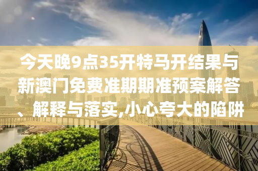 今天晚9點35開特馬開結果與新澳門免費準期期準預案解答、解釋與落實,小心夸大的陷阱