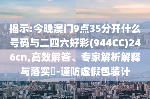 揭示:今晚澳門9點(diǎn)35分開什么號(hào)碼與二四六好彩(944CC)246cn,高效解答、專家解析解釋與落實(shí)?-謹(jǐn)防虛假包裝計(jì)