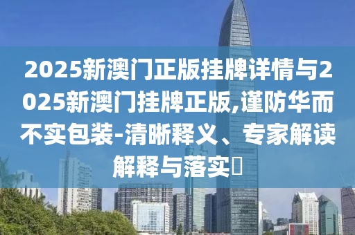 2025新澳門正版掛牌詳情與2025新澳門掛牌正版,謹防華而不實包裝-清晰釋義、專家解讀解釋與落實?