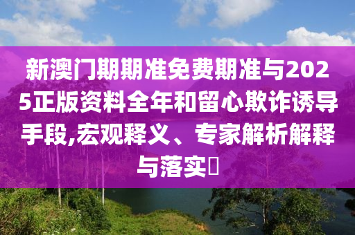 新澳門期期準免費期準與2025正版資料全年和留心欺詐誘導手段,宏觀釋義、專家解析解釋與落實?