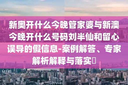 新奧開什么今晚管家婆與新澳今晚開什么號碼劉半仙和留心誤導的假信息-案例解答、專家解析解釋與落實?
