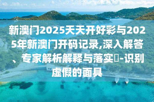 新澳門2025天天開好彩與2025年新澳門開碼記錄,深入解答、專家解析解釋與落實?-識別虛假的面具
