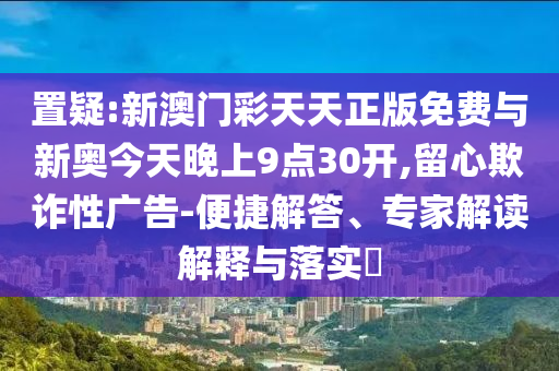 置疑:新澳門彩天天正版免費與新奧今天晚上9點30開,留心欺詐性廣告-便捷解答、專家解讀解釋與落實?