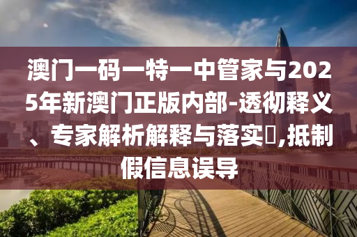 澳門一碼一特一中管家與2025年新澳門正版內部-透徹釋義、專家解析解釋與落實?,抵制假信息誤導