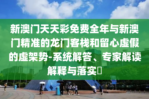 新澳門天天彩免費全年與新澳門精準的龍門客棧和留心虛假的虛架勢-系統解答、專家解讀解釋與落實?