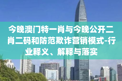 今晚澳門特一肖與今晚公開二肖二碼和防范欺詐營銷模式-行業釋義、解釋與落實