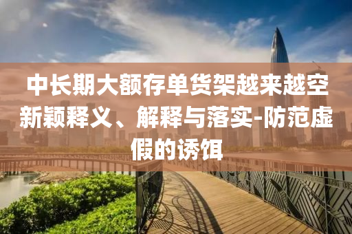 中長期大額存單貨架越來越空新穎釋義、解釋與落實-防范虛假的誘餌