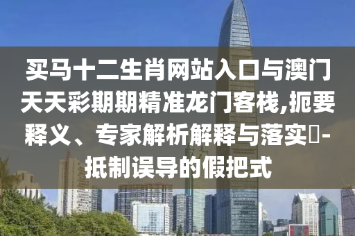 買馬十二生肖網站入口與澳門天天彩期期精準龍門客棧,扼要釋義、專家解析解釋與落實?-抵制誤導的假把式