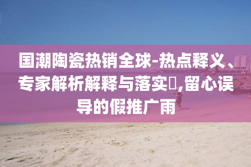 國潮陶瓷熱銷全球-熱點(diǎn)釋義、專家解析解釋與落實(shí)?,留心誤導(dǎo)的假推廣雨