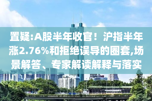 置疑:A股半年收官！滬指半年漲2.76%和拒絕誤導(dǎo)的圈套,場(chǎng)景解答、專(zhuān)家解讀解釋與落實(shí)