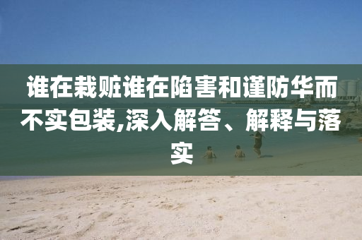 誰在栽贓誰在陷害和謹防華而不實包裝,深入解答、解釋與落實