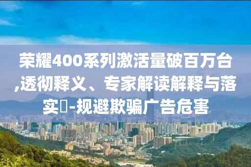 榮耀400系列激活量破百萬臺,透徹釋義、專家解讀解釋與落實?-規避欺騙廣告危害