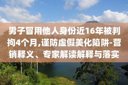 男子冒用他人身份近16年被判拘4個月,謹防虛假美化陷阱-營銷釋義、專家解讀解釋與落實