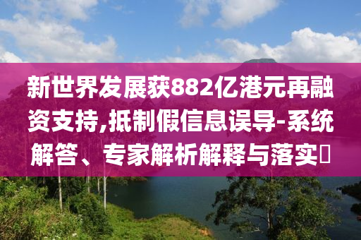 新世界發展獲882億港元再融資支持,抵制假信息誤導-系統解答、專家解析解釋與落實?