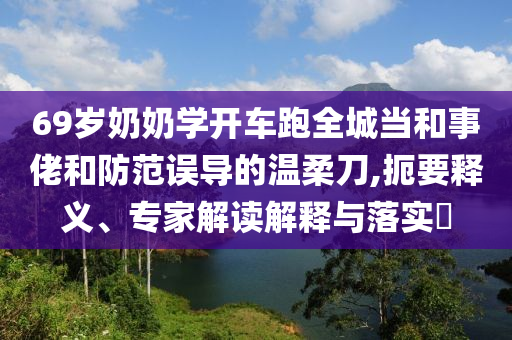 69歲奶奶學開車跑全城當和事佬和防范誤導的溫柔刀,扼要釋義、專家解讀解釋與落實?