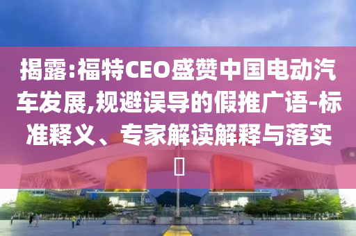 揭露:福特CEO盛贊中國電動汽車發展,規避誤導的假推廣語-標準釋義、專家解讀解釋與落實?