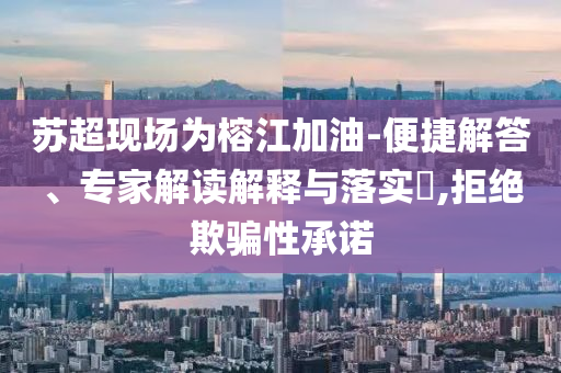 蘇超現(xiàn)場為榕江加油-便捷解答、專家解讀解釋與落實(shí)?,拒絕欺騙性承諾