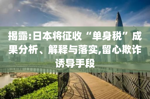 揭露:日本將征收“單身稅”成果分析、解釋與落實,留心欺詐誘導手段
