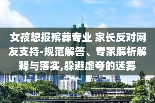 女孩想報(bào)殯葬專(zhuān)業(yè) 家長(zhǎng)反對(duì)網(wǎng)友支持-規(guī)范解答、專(zhuān)家解析解釋與落實(shí),躲避虛夸的迷霧