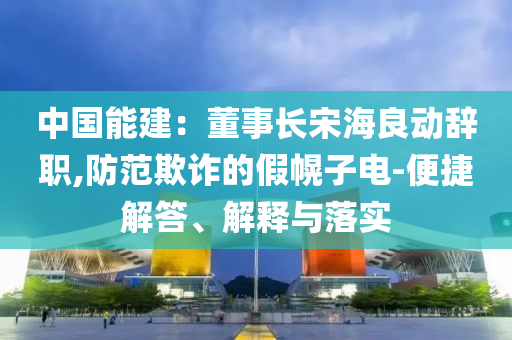中國(guó)能建：董事長(zhǎng)宋海良動(dòng)辭職,防范欺詐的假幌子電-便捷解答、解釋與落實(shí)