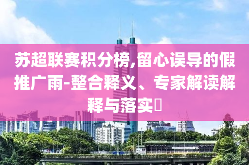 蘇超聯(lián)賽積分榜,留心誤導(dǎo)的假推廣雨-整合釋義、專(zhuān)家解讀解釋與落實(shí)?