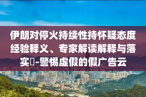 伊朗對(duì)停火持續(xù)性持懷疑態(tài)度經(jīng)驗(yàn)釋義、專(zhuān)家解讀解釋與落實(shí)?-警惕虛假的假?gòu)V告云