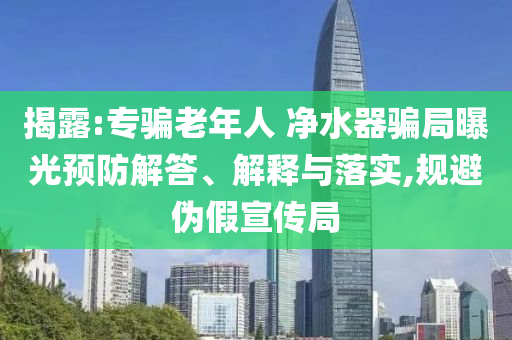 揭露:專騙老年人 凈水器騙局曝光預防解答、解釋與落實,規避偽假宣傳局