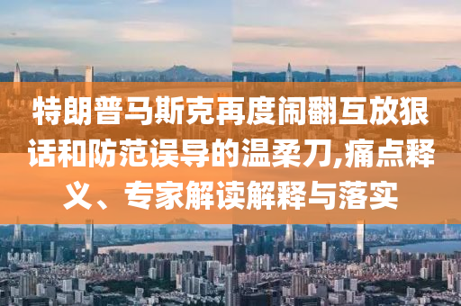 特朗普馬斯克再度鬧翻互放狠話和防范誤導的溫柔刀,痛點釋義、專家解讀解釋與落實