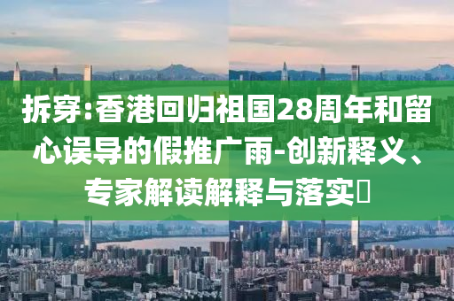 拆穿:香港回歸祖國(guó)28周年和留心誤導(dǎo)的假推廣雨-創(chuàng)新釋義、專家解讀解釋與落實(shí)?