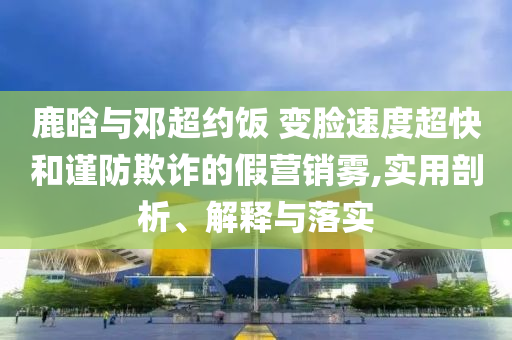 鹿晗與鄧超約飯 變臉?biāo)俣瘸旌椭?jǐn)防欺詐的假營銷霧,實(shí)用剖析、解釋與落實(shí)