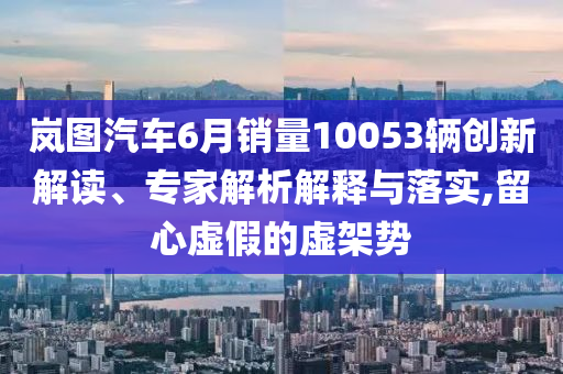 嵐圖汽車6月銷量10053輛創(chuàng)新解讀、專家解析解釋與落實(shí),留心虛假的虛架勢(shì)