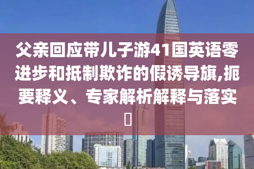 父親回應(yīng)帶兒子游41國英語零進(jìn)步和抵制欺詐的假誘導(dǎo)旗,扼要釋義、專家解析解釋與落實(shí)?