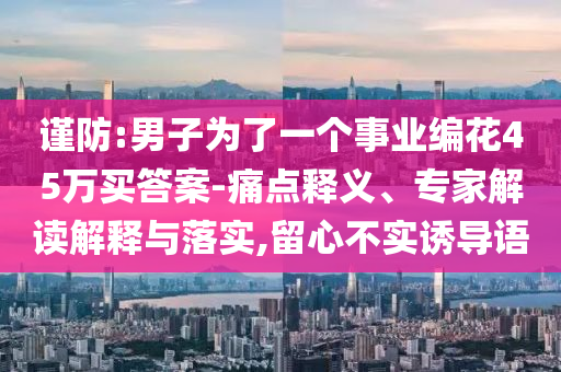 謹(jǐn)防:男子為了一個(gè)事業(yè)編花45萬(wàn)買(mǎi)答案-痛點(diǎn)釋義、專(zhuān)家解讀解釋與落實(shí),留心不實(shí)誘導(dǎo)語(yǔ)
