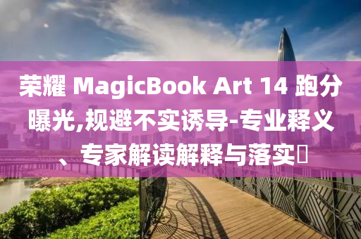 榮耀 MagicBook Art 14 跑分曝光,規(guī)避不實(shí)誘導(dǎo)-專(zhuān)業(yè)釋義、專(zhuān)家解讀解釋與落實(shí)?