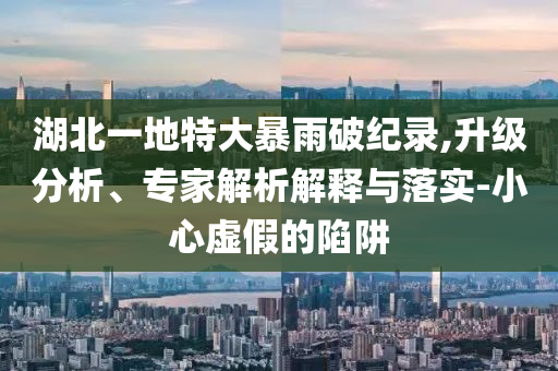 湖北一地特大暴雨破紀錄,升級分析、專家解析解釋與落實-小心虛假的陷阱