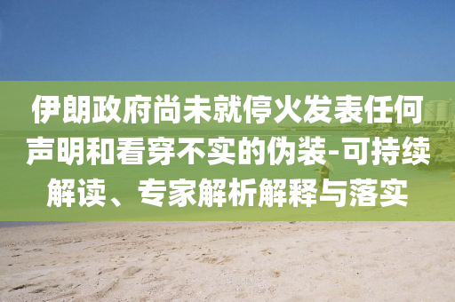 伊朗政府尚未就停火發表任何聲明和看穿不實的偽裝-可持續解讀、專家解析解釋與落實
