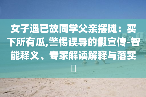 女子遇已故同學父親擺攤：買下所有瓜,警惕誤導的假宣傳-智能釋義、專家解讀解釋與落實?