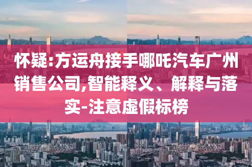 懷疑:方運(yùn)舟接手哪吒汽車(chē)廣州銷(xiāo)售公司,智能釋義、解釋與落實(shí)-注意虛假標(biāo)榜