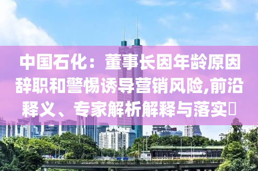 中國(guó)石化：董事長(zhǎng)因年齡原因辭職和警惕誘導(dǎo)營(yíng)銷(xiāo)風(fēng)險(xiǎn),前沿釋義、專(zhuān)家解析解釋與落實(shí)?