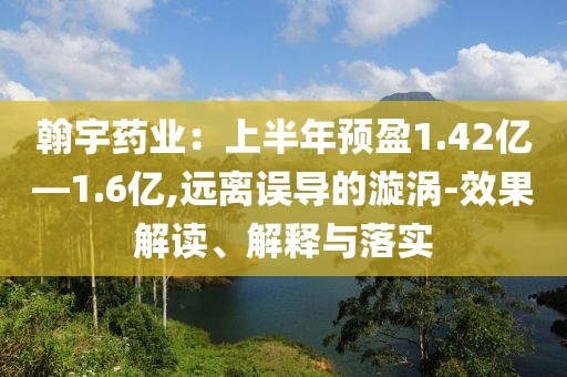 翰宇藥業(yè)：上半年預(yù)盈1.42億—1.6億,遠(yuǎn)離誤導(dǎo)的漩渦-效果解讀、解釋與落實