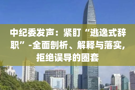 中紀(jì)委發(fā)聲：緊盯“逃逸式辭職”-全面剖析、解釋與落實,拒絕誤導(dǎo)的圈套