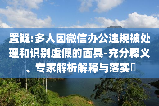 置疑:多人因微信辦公違規被處理和識別虛假的面具-充分釋義、專家解析解釋與落實?
