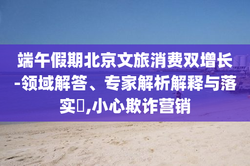 端午假期北京文旅消費雙增長-領(lǐng)域解答、專家解析解釋與落實?,小心欺詐營銷