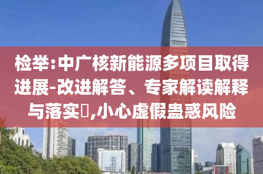 檢舉:中廣核新能源多項目取得進展-改進解答、專家解讀解釋與落實?,小心虛假蠱惑風(fēng)險