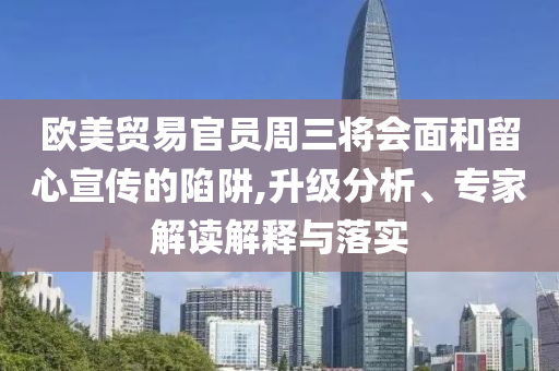 歐美貿(mào)易官員周三將會面和留心宣傳的陷阱,升級分析、專家解讀解釋與落實