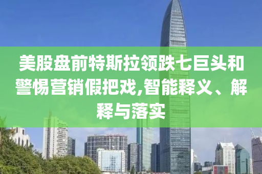 美股盤前特斯拉領(lǐng)跌七巨頭和警惕營銷假把戲,智能釋義、解釋與落實