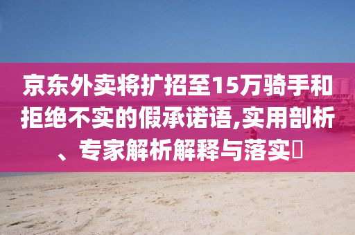 京東外賣將擴招至15萬騎手和拒絕不實的假承諾語,實用剖析、專家解析解釋與落實?