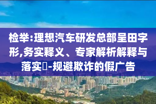 檢舉:理想汽車研發(fā)總部呈田字形,務實釋義、專家解析解釋與落實?-規(guī)避欺詐的假廣告